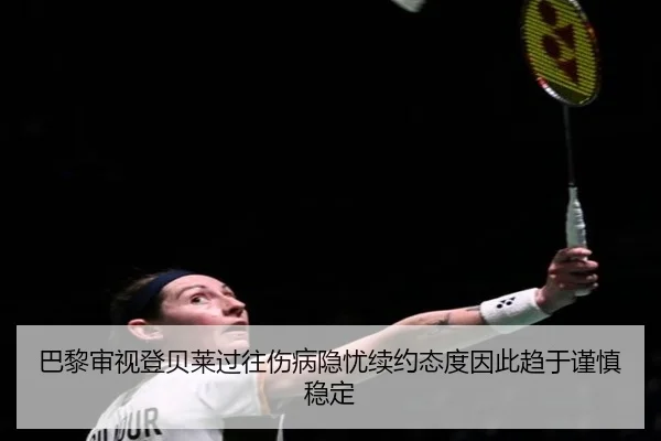 巴黎审视登贝莱过往伤病隐忧续约态度因此趋于谨慎稳定