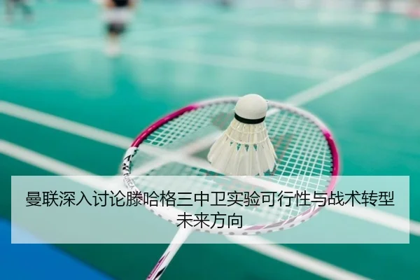 曼联深入讨论滕哈格三中卫实验可行性与战术转型未来方向